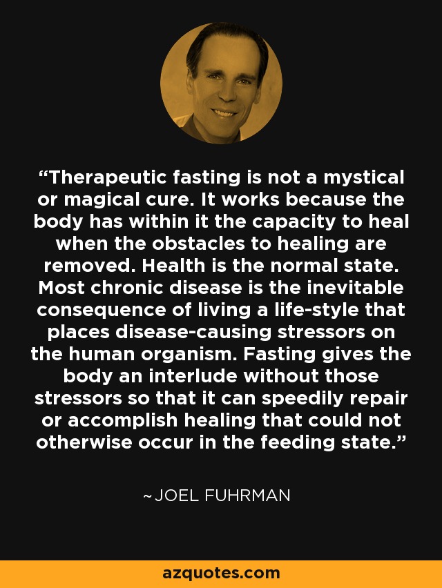Therapeutic fasting is not a mystical or magical cure. It works because the body has within it the capacity to heal when the obstacles to healing are removed. Health is the normal state. Most chronic disease is the inevitable consequence of living a life-style that places disease-causing stressors on the human organism. Fasting gives the body an interlude without those stressors so that it can speedily repair or accomplish healing that could not otherwise occur in the feeding state. - Joel Fuhrman