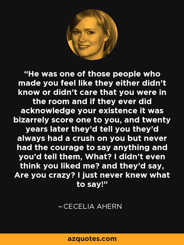 He was one of those people who made you feel like they either didn't know or didn't care that you were in the room and if they ever did acknowledge your existence it was bizarrely score one to you, and twenty years later they'd tell you they'd always had a crush on you but never had the courage to say anything and you'd tell them, What? I didn't even think you liked me? and they'd say, Are you crazy? I just never knew what to say! - Cecelia Ahern