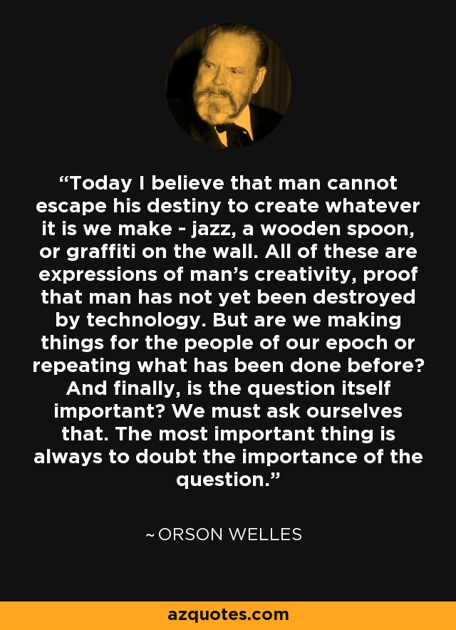 Today I believe that man cannot escape his destiny to create whatever it is we make - jazz, a wooden spoon, or graffiti on the wall. All of these are expressions of man's creativity, proof that man has not yet been destroyed by technology. But are we making things for the people of our epoch or repeating what has been done before? And finally, is the question itself important? We must ask ourselves that. The most important thing is always to doubt the importance of the question. - Orson Welles