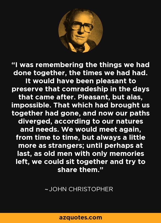 I was remembering the things we had done together, the times we had had. It would have been pleasant to preserve that comradeship in the days that came after. Pleasant, but alas, impossible. That which had brought us together had gone, and now our paths diverged, according to our natures and needs. We would meet again, from time to time, but always a little more as strangers; until perhaps at last, as old men with only memories left, we could sit together and try to share them. - John Christopher