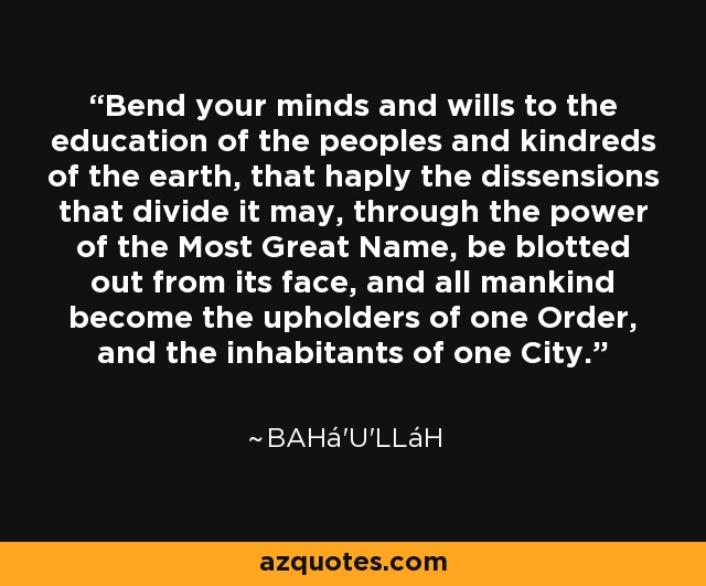 Bend your minds and wills to the education of the peoples and kindreds of the earth, that haply the dissensions that divide it may, through the power of the Most Great Name, be blotted out from its face, and all mankind become the upholders of one Order, and the inhabitants of one City. - Bahá'u'lláh