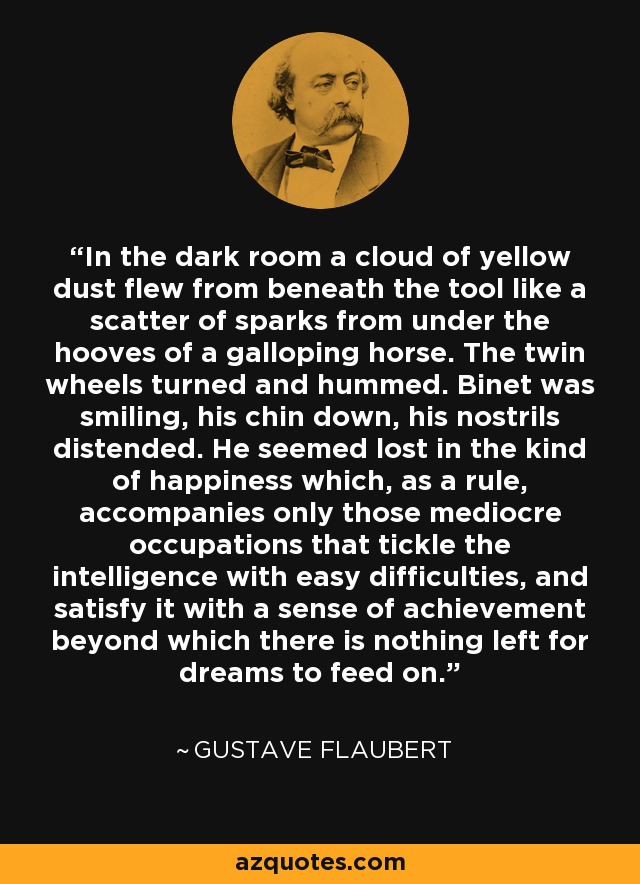 In the dark room a cloud of yellow dust flew from beneath the tool like a scatter of sparks from under the hooves of a galloping horse. The twin wheels turned and hummed. Binet was smiling, his chin down, his nostrils distended. He seemed lost in the kind of happiness which, as a rule, accompanies only those mediocre occupations that tickle the intelligence with easy difficulties, and satisfy it with a sense of achievement beyond which there is nothing left for dreams to feed on. - Gustave Flaubert
