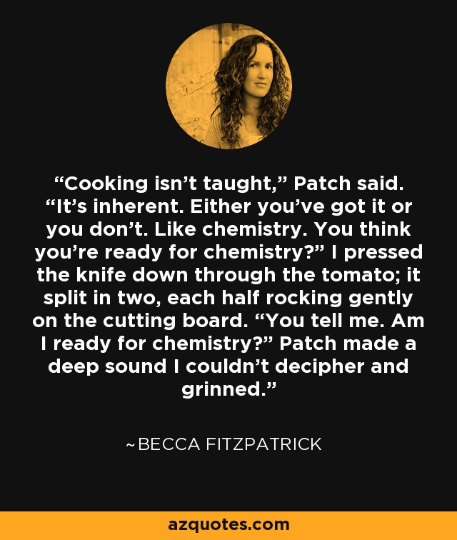 Cooking isn’t taught,” Patch said. “It’s inherent. Either you’ve got it or you don’t. Like chemistry. You think you’re ready for chemistry?” I pressed the knife down through the tomato; it split in two, each half rocking gently on the cutting board. “You tell me. Am I ready for chemistry?” Patch made a deep sound I couldn’t decipher and grinned. - Becca Fitzpatrick