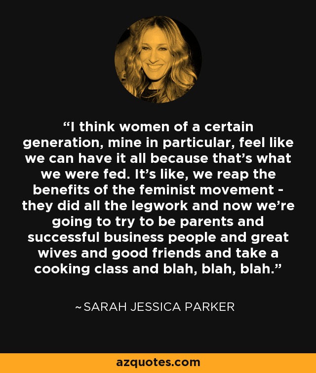 I think women of a certain generation, mine in particular, feel like we can have it all because that's what we were fed. It's like, we reap the benefits of the feminist movement - they did all the legwork and now we're going to try to be parents and successful business people and great wives and good friends and take a cooking class and blah, blah, blah. - Sarah Jessica Parker