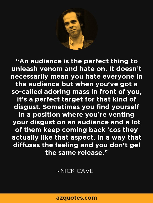 An audience is the perfect thing to unleash venom and hate on. It doesn't necessarily mean you hate everyone in the audience but when you've got a so-called adoring mass in front of you, it's a perfect target for that kind of disgust. Sometimes you find yourself in a position where you're venting your disgust on an audience and a lot of them keep coming back 'cos they actually like that aspect. In a way that diffuses the feeling and you don't gel the same release. - Nick Cave