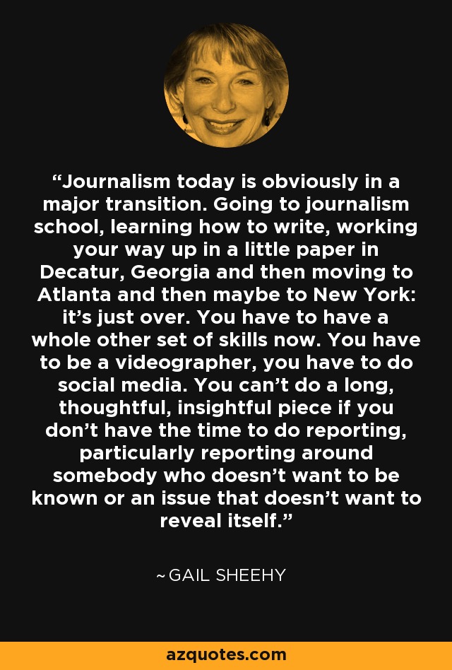 Journalism today is obviously in a major transition. Going to journalism school, learning how to write, working your way up in a little paper in Decatur, Georgia and then moving to Atlanta and then maybe to New York: it's just over. You have to have a whole other set of skills now. You have to be a videographer, you have to do social media. You can't do a long, thoughtful, insightful piece if you don't have the time to do reporting, particularly reporting around somebody who doesn't want to be known or an issue that doesn't want to reveal itself. - Gail Sheehy