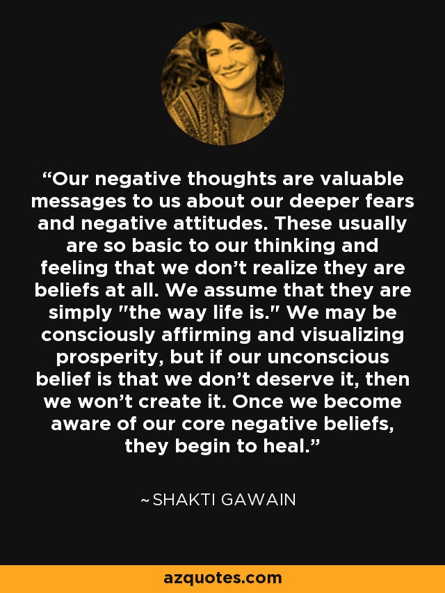 Our negative thoughts are valuable messages to us about our deeper fears and negative attitudes. These usually are so basic to our thinking and feeling that we don't realize they are beliefs at all. We assume that they are simply 