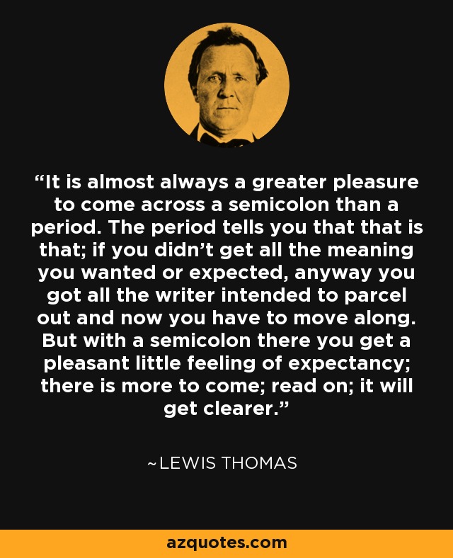 It is almost always a greater pleasure to come across a semicolon than a period. The period tells you that that is that; if you didn't get all the meaning you wanted or expected, anyway you got all the writer intended to parcel out and now you have to move along. But with a semicolon there you get a pleasant little feeling of expectancy; there is more to come; read on; it will get clearer. - Lewis Thomas