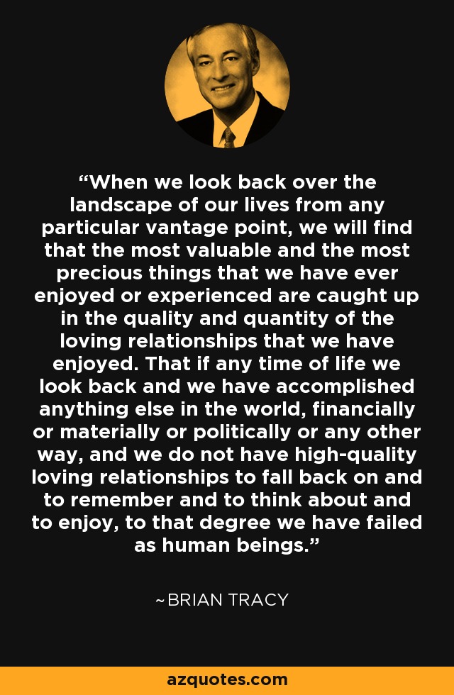 When we look back over the landscape of our lives from any particular vantage point, we will find that the most valuable and the most precious things that we have ever enjoyed or experienced are caught up in the quality and quantity of the loving relationships that we have enjoyed. That if any time of life we look back and we have accomplished anything else in the world, financially or materially or politically or any other way, and we do not have high-quality loving relationships to fall back on and to remember and to think about and to enjoy, to that degree we have failed as human beings. - Brian Tracy