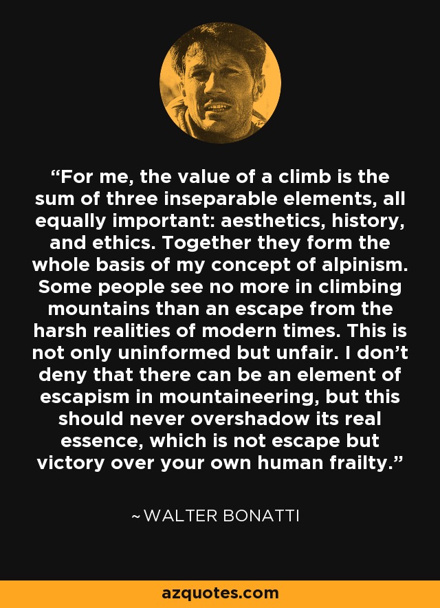 For me, the value of a climb is the sum of three inseparable elements, all equally important: aesthetics, history, and ethics. Together they form the whole basis of my concept of alpinism. Some people see no more in climbing mountains than an escape from the harsh realities of modern times. This is not only uninformed but unfair. I don’t deny that there can be an element of escapism in mountaineering, but this should never overshadow its real essence, which is not escape but victory over your own human frailty. - Walter Bonatti