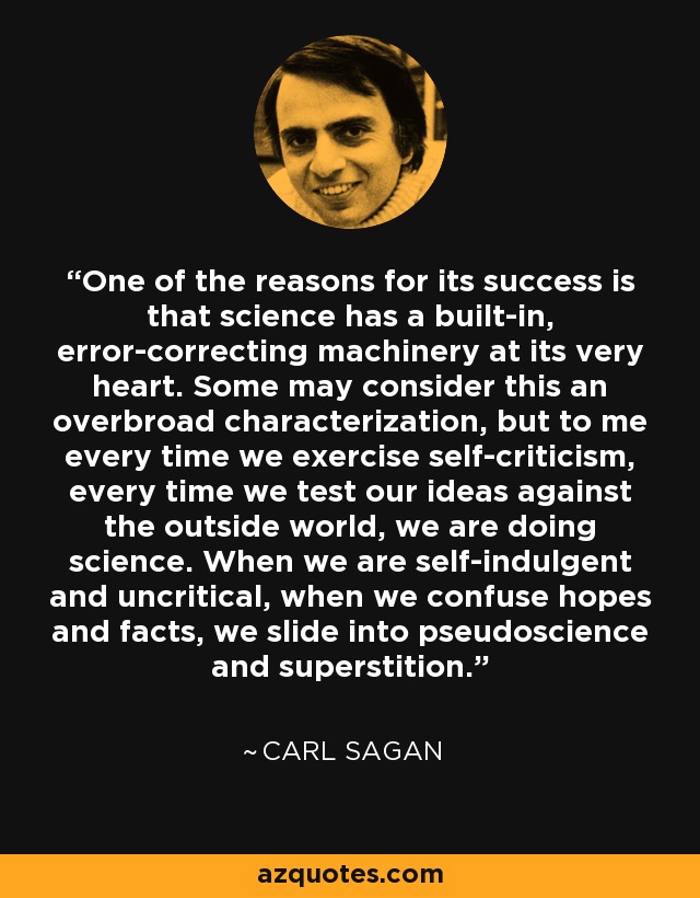 One of the reasons for its success is that science has a built-in, error-correcting machinery at its very heart. Some may consider this an overbroad characterization, but to me every time we exercise self-criticism, every time we test our ideas against the outside world, we are doing science. When we are self-indulgent and uncritical, when we confuse hopes and facts, we slide into pseudoscience and superstition. - Carl Sagan