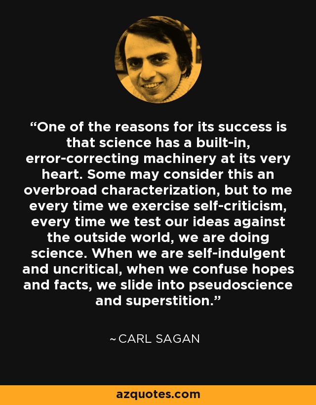 One of the reasons for its success is that science has a built-in, error-correcting machinery at its very heart. Some may consider this an overbroad characterization, but to me every time we exercise self-criticism, every time we test our ideas against the outside world, we are doing science. When we are self-indulgent and uncritical, when we confuse hopes and facts, we slide into pseudoscience and superstition. - Carl Sagan
