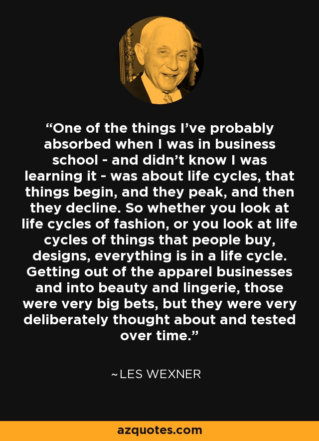 One of the things I've probably absorbed when I was in business school - and didn't know I was learning it - was about life cycles, that things begin, and they peak, and then they decline. So whether you look at life cycles of fashion, or you look at life cycles of things that people buy, designs, everything is in a life cycle. Getting out of the apparel businesses and into beauty and lingerie, those were very big bets, but they were very deliberately thought about and tested over time. - Les Wexner