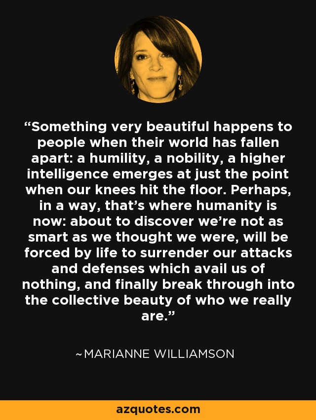 Something very beautiful happens to people when their world has fallen apart: a humility, a nobility, a higher intelligence emerges at just the point when our knees hit the floor. Perhaps, in a way, that's where humanity is now: about to discover we're not as smart as we thought we were, will be forced by life to surrender our attacks and defenses which avail us of nothing, and finally break through into the collective beauty of who we really are. - Marianne Williamson