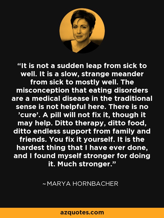 It is not a sudden leap from sick to well. It is a slow, strange meander from sick to mostly well. The misconception that eating disorders are a medical disease in the traditional sense is not helpful here. There is no 'cure'. A pill will not fix it, though it may help. Ditto therapy, ditto food, ditto endless support from family and friends. You fix it yourself. It is the hardest thing that I have ever done, and I found myself stronger for doing it. Much stronger. - Marya Hornbacher