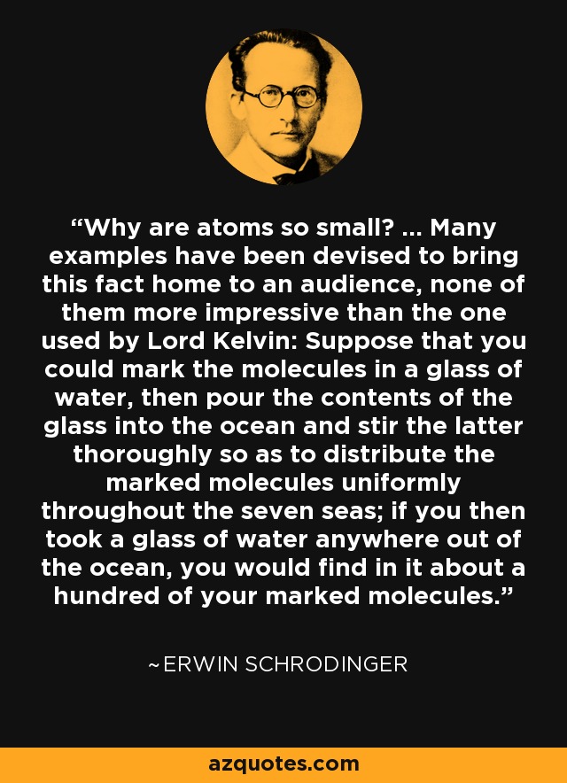Why are atoms so small? ... Many examples have been devised to bring this fact home to an audience, none of them more impressive than the one used by Lord Kelvin: Suppose that you could mark the molecules in a glass of water, then pour the contents of the glass into the ocean and stir the latter thoroughly so as to distribute the marked molecules uniformly throughout the seven seas; if you then took a glass of water anywhere out of the ocean, you would find in it about a hundred of your marked molecules. - Erwin Schrodinger