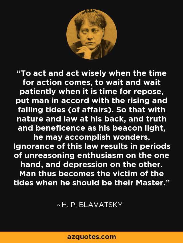 To act and act wisely when the time for action comes, to wait and wait patiently when it is time for repose, put man in accord with the rising and falling tides (of affairs). So that with nature and law at his back, and truth and beneficence as his beacon light, he may accomplish wonders. Ignorance of this law results in periods of unreasoning enthusiasm on the one hand, and depression on the other. Man thus becomes the victim of the tides when he should be their Master. - H. P. Blavatsky