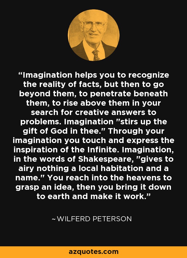 Imagination helps you to recognize the reality of facts, but then to go beyond them, to penetrate beneath them, to rise above them in your search for creative answers to problems. Imagination 