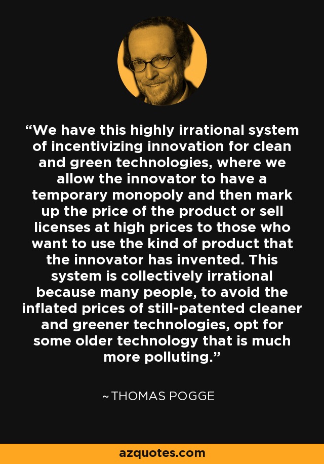 We have this highly irrational system of incentivizing innovation for clean and green technologies, where we allow the innovator to have a temporary monopoly and then mark up the price of the product or sell licenses at high prices to those who want to use the kind of product that the innovator has invented. This system is collectively irrational because many people, to avoid the inflated prices of still-patented cleaner and greener technologies, opt for some older technology that is much more polluting. - Thomas Pogge