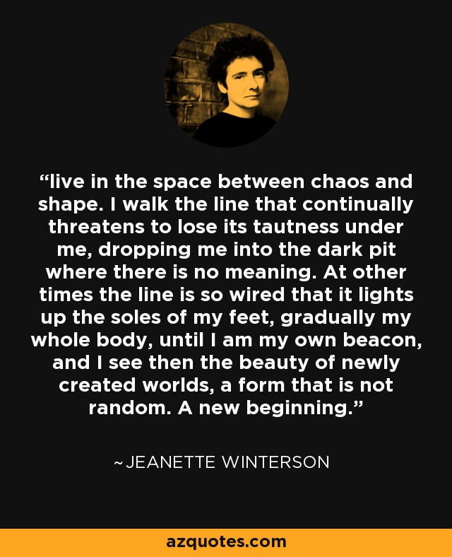 live in the space between chaos and shape. I walk the line that continually threatens to lose its tautness under me, dropping me into the dark pit where there is no meaning. At other times the line is so wired that it lights up the soles of my feet, gradually my whole body, until I am my own beacon, and I see then the beauty of newly created worlds, a form that is not random. A new beginning. - Jeanette Winterson