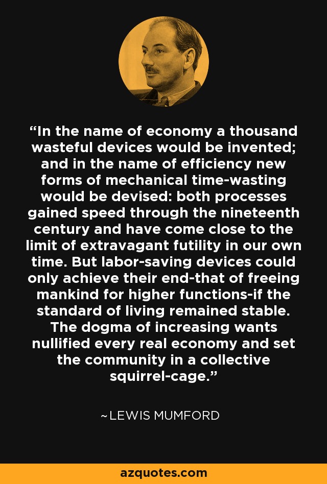 In the name of economy a thousand wasteful devices would be invented; and in the name of efficiency new forms of mechanical time-wasting would be devised: both processes gained speed through the nineteenth century and have come close to the limit of extravagant futility in our own time. But labor-saving devices could only achieve their end-that of freeing mankind for higher functions-if the standard of living remained stable. The dogma of increasing wants nullified every real economy and set the community in a collective squirrel-cage. - Lewis Mumford