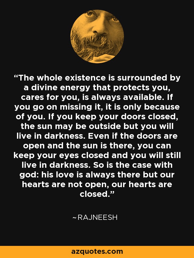 The whole existence is surrounded by a divine energy that protects you, cares for you, is always available. If you go on missing it, it is only because of you. If you keep your doors closed, the sun may be outside but you will live in darkness. Even if the doors are open and the sun is there, you can keep your eyes closed and you will still live in darkness. So is the case with god: his love is always there but our hearts are not open, our hearts are closed. - Rajneesh