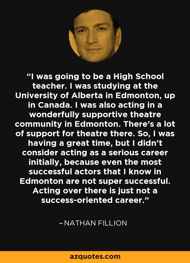 I was going to be a High School teacher. I was studying at the University of Alberta in Edmonton, up in Canada. I was also acting in a wonderfully supportive theatre community in Edmonton. There's a lot of support for theatre there. So, I was having a great time, but I didn't consider acting as a serious career initially, because even the most successful actors that I know in Edmonton are not super successful. Acting over there is just not a success-oriented career. - Nathan Fillion
