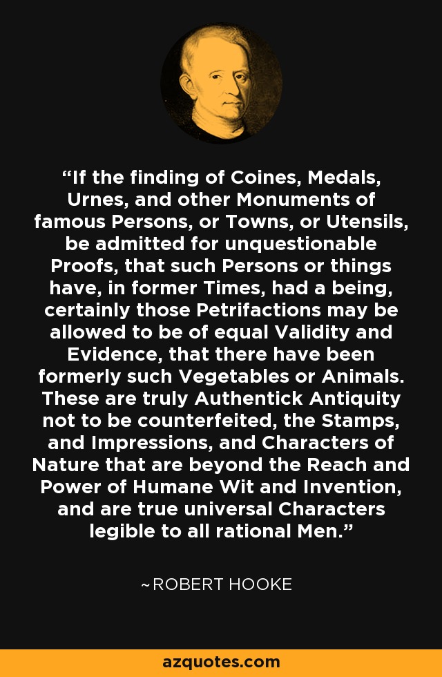 If the finding of Coines, Medals, Urnes, and other Monuments of famous Persons, or Towns, or Utensils, be admitted for unquestionable Proofs, that such Persons or things have, in former Times, had a being, certainly those Petrifactions may be allowed to be of equal Validity and Evidence, that there have been formerly such Vegetables or Animals. These are truly Authentick Antiquity not to be counterfeited, the Stamps, and Impressions, and Characters of Nature that are beyond the Reach and Power of Humane Wit and Invention, and are true universal Characters legible to all rational Men. - Robert Hooke