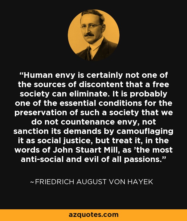 Human envy is certainly not one of the sources of discontent that a free society can eliminate. It is probably one of the essential conditions for the preservation of such a society that we do not countenance envy, not sanction its demands by camouflaging it as social justice, but treat it, in the words of John Stuart Mill, as 'the most anti-social and evil of all passions.' - Friedrich August von Hayek