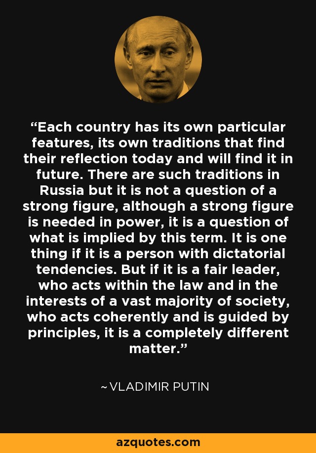 Each country has its own particular features, its own traditions that find their reflection today and will find it in future. There are such traditions in Russia but it is not a question of a strong figure, although a strong figure is needed in power, it is a question of what is implied by this term. It is one thing if it is a person with dictatorial tendencies. But if it is a fair leader, who acts within the law and in the interests of a vast majority of society, who acts coherently and is guided by principles, it is a completely different matter. - Vladimir Putin