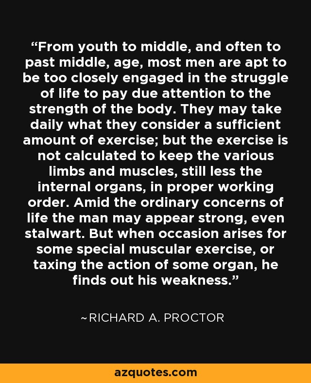 From youth to middle, and often to past middle, age, most men are apt to be too closely engaged in the struggle of life to pay due attention to the strength of the body. They may take daily what they consider a sufficient amount of exercise; but the exercise is not calculated to keep the various limbs and muscles, still less the internal organs, in proper working order. Amid the ordinary concerns of life the man may appear strong, even stalwart. But when occasion arises for some special muscular exercise, or taxing the action of some organ, he finds out his weakness. - Richard A. Proctor