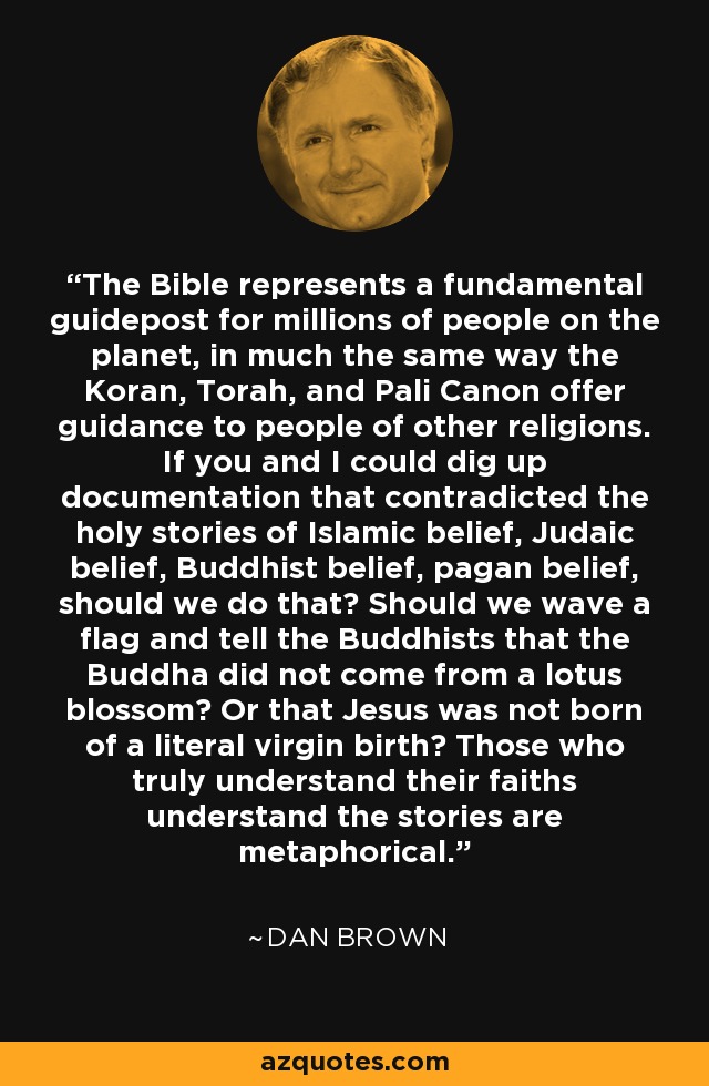 The Bible represents a fundamental guidepost for millions of people on the planet, in much the same way the Koran, Torah, and Pali Canon offer guidance to people of other religions. If you and I could dig up documentation that contradicted the holy stories of Islamic belief, Judaic belief, Buddhist belief, pagan belief, should we do that? Should we wave a flag and tell the Buddhists that the Buddha did not come from a lotus blossom? Or that Jesus was not born of a literal virgin birth? Those who truly understand their faiths understand the stories are metaphorical. - Dan Brown