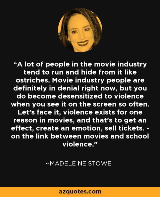 A lot of people in the movie industry tend to run and hide from it like ostriches. Movie industry people are definitely in denial right now, but you do become desensitized to violence when you see it on the screen so often. Let's face it, violence exists for one reason in movies, and that's to get an effect, create an emotion, sell tickets. - on the link between movies and school violence. - Madeleine Stowe