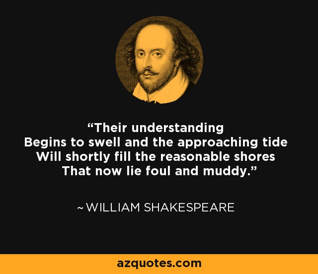 Their understanding Begins to swell and the approaching tide Will shortly fill the reasonable shores That now lie foul and muddy. - William Shakespeare