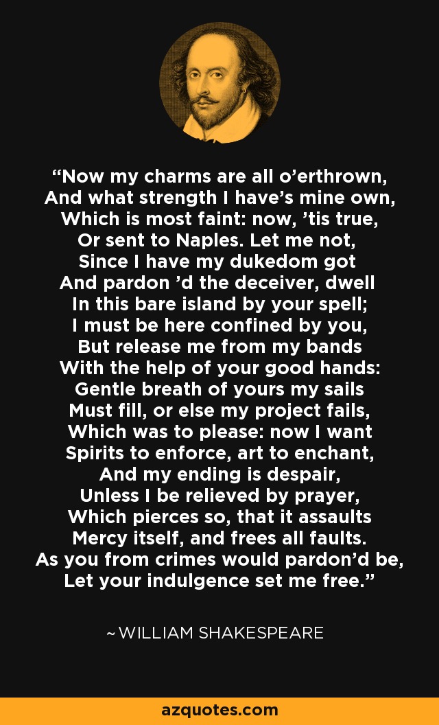 Now my charms are all o'erthrown, And what strength I have's mine own, Which is most faint: now, 'tis true, Or sent to Naples. Let me not, Since I have my dukedom got And pardon 'd the deceiver, dwell In this bare island by your spell; I must be here confined by you, But release me from my bands With the help of your good hands: Gentle breath of yours my sails Must fill, or else my project fails, Which was to please: now I want Spirits to enforce, art to enchant, And my ending is despair, Unless I be relieved by prayer, Which pierces so, that it assaults Mercy itself, and frees all faults. As you from crimes would pardon'd be, Let your indulgence set me free. - William Shakespeare