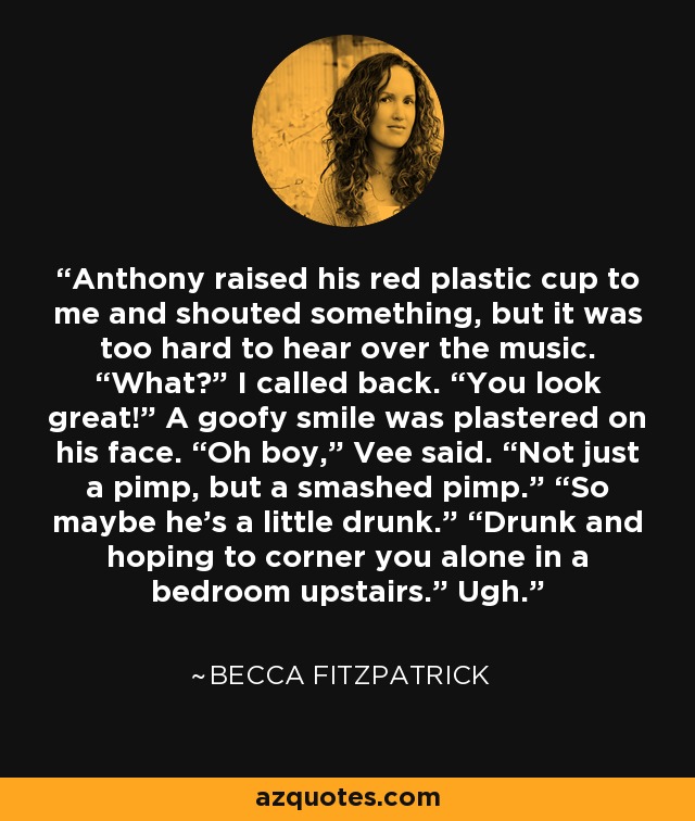 Anthony raised his red plastic cup to me and shouted something, but it was too hard to hear over the music. “What?” I called back. “You look great!” A goofy smile was plastered on his face. “Oh boy,” Vee said. “Not just a pimp, but a smashed pimp.” “So maybe he’s a little drunk.” “Drunk and hoping to corner you alone in a bedroom upstairs.” Ugh. - Becca Fitzpatrick