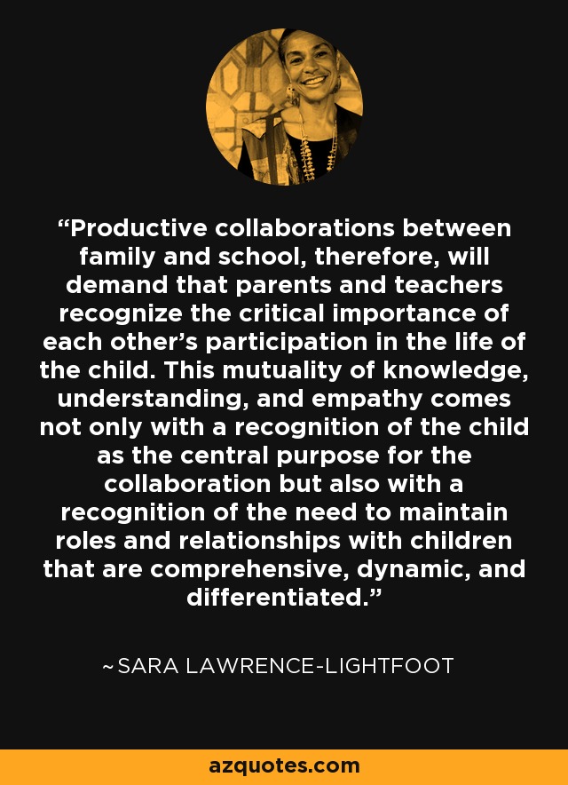 Productive collaborations between family and school, therefore, will demand that parents and teachers recognize the critical importance of each other's participation in the life of the child. This mutuality of knowledge, understanding, and empathy comes not only with a recognition of the child as the central purpose for the collaboration but also with a recognition of the need to maintain roles and relationships with children that are comprehensive, dynamic, and differentiated. - Sara Lawrence-Lightfoot