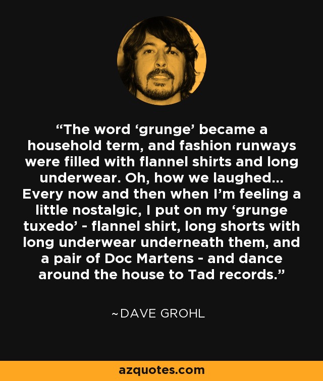 The word ‘grunge’ became a household term, and fashion runways were filled with flannel shirts and long underwear. Oh, how we laughed… Every now and then when I’m feeling a little nostalgic, I put on my ‘grunge tuxedo’ - flannel shirt, long shorts with long underwear underneath them, and a pair of Doc Martens - and dance around the house to Tad records. - Dave Grohl