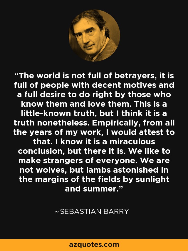 The world is not full of betrayers, it is full of people with decent motives and a full desire to do right by those who know them and love them. This is a little-known truth, but I think it is a truth nonetheless. Empirically, from all the years of my work, I would attest to that. I know it is a miraculous conclusion, but there it is. We like to make strangers of everyone. We are not wolves, but lambs astonished in the margins of the fields by sunlight and summer. - Sebastian Barry