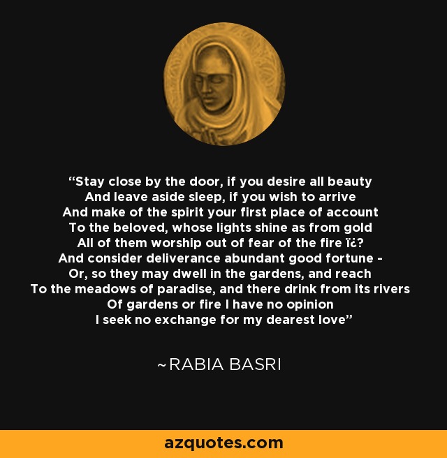 Stay close by the door, if you desire all beauty And leave aside sleep, if you wish to arrive And make of the spirit your first place of account To the beloved, whose lights shine as from gold All of them worship out of fear of the fire ï¿½ And consider deliverance abundant good fortune - Or, so they may dwell in the gardens, and reach To the meadows of paradise, and there drink from its rivers Of gardens or fire I have no opinion I seek no exchange for my dearest love - Rabia Basri