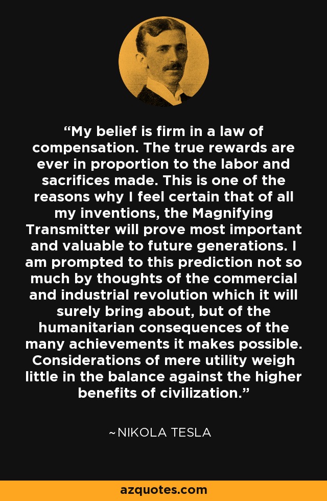 My belief is firm in a law of compensation. The true rewards are ever in proportion to the labor and sacrifices made. This is one of the reasons why I feel certain that of all my inventions, the Magnifying Transmitter will prove most important and valuable to future generations. I am prompted to this prediction not so much by thoughts of the commercial and industrial revolution which it will surely bring about, but of the humanitarian consequences of the many achievements it makes possible. Considerations of mere utility weigh little in the balance against the higher benefits of civilization. - Nikola Tesla