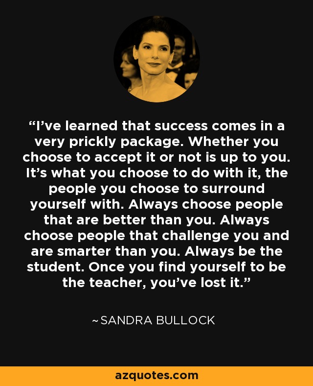 I've learned that success comes in a very prickly package. Whether you choose to accept it or not is up to you. It's what you choose to do with it, the people you choose to surround yourself with. Always choose people that are better than you. Always choose people that challenge you and are smarter than you. Always be the student. Once you find yourself to be the teacher, you've lost it. - Sandra Bullock