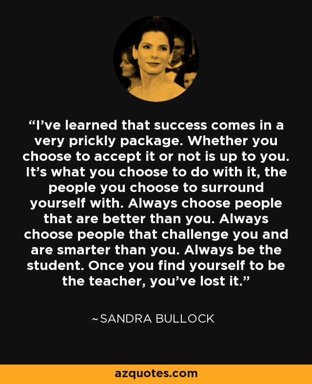 I've learned that success comes in a very prickly package. Whether you choose to accept it or not is up to you. It's what you choose to do with it, the people you choose to surround yourself with. Always choose people that are better than you. Always choose people that challenge you and are smarter than you. Always be the student. Once you find yourself to be the teacher, you've lost it. - Sandra Bullock