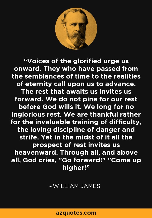 Voices of the glorified urge us onward. They who have passed from the semblances of time to the realities of eternity call upon us to advance. The rest that awaits us invites us forward. We do not pine for our rest before God wills it. We long for no inglorious rest. We are thankful rather for the invaluable training of difficulty, the loving discipline of danger and strife. Yet in the midst of it all the prospect of rest invites us heavenward. Through all, and above all, God cries, 