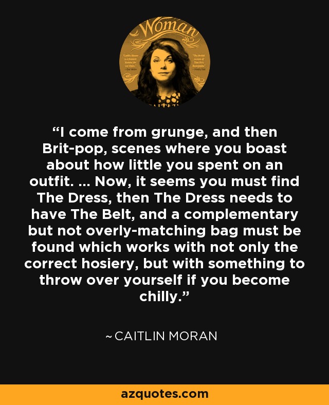 I come from grunge, and then Brit-pop, scenes where you boast about how little you spent on an outfit. ... Now, it seems you must find The Dress, then The Dress needs to have The Belt, and a complementary but not overly-matching bag must be found which works with not only the correct hosiery, but with something to throw over yourself if you become chilly. - Caitlin Moran