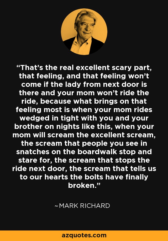 That's the real excellent scary part, that feeling, and that feeling won't come if the lady from next door is there and your mom won't ride the ride, because what brings on that feeling most is when your mom rides wedged in tight with you and your brother on nights like this, when your mom will scream the excellent scream, the scream that people you see in snatches on the boardwalk stop and stare for, the scream that stops the ride next door, the scream that tells us to our hearts the bolts have finally broken. - Mark Richard