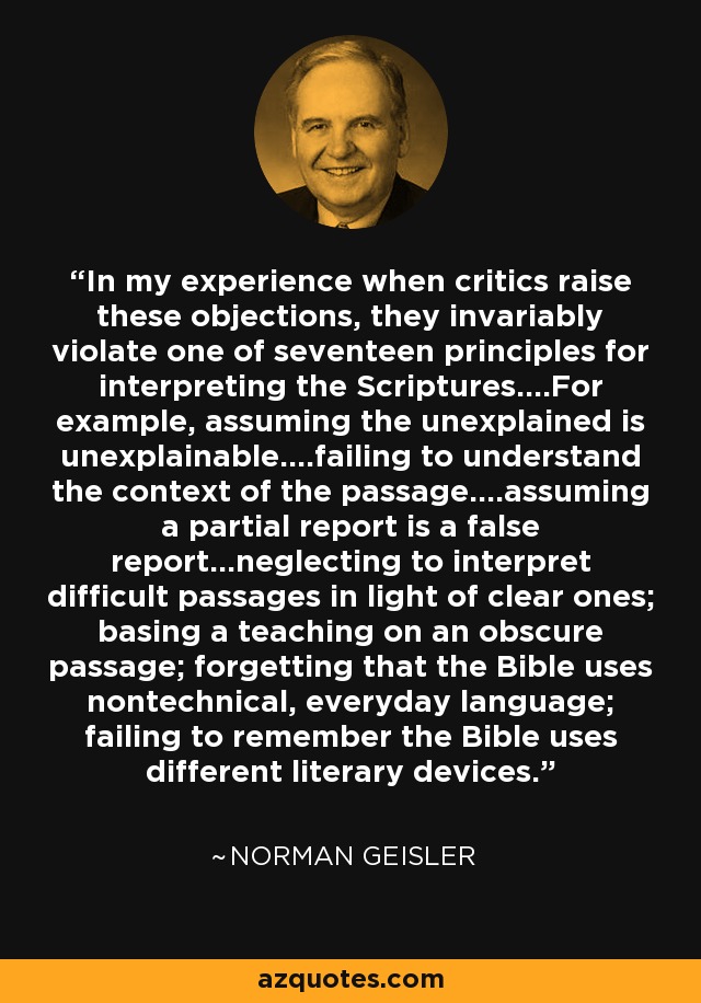 In my experience when critics raise these objections, they invariably violate one of seventeen principles for interpreting the Scriptures....For example, assuming the unexplained is unexplainable....failing to understand the context of the passage....assuming a partial report is a false report...neglecting to interpret difficult passages in light of clear ones; basing a teaching on an obscure passage; forgetting that the Bible uses nontechnical, everyday language; failing to remember the Bible uses different literary devices. - Norman Geisler