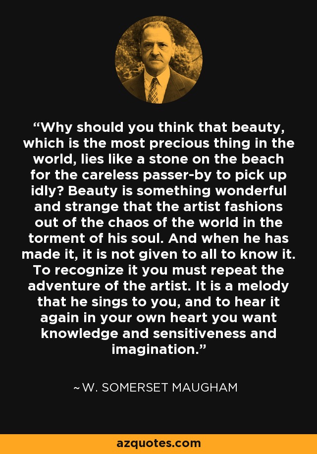 Why should you think that beauty, which is the most precious thing in the world, lies like a stone on the beach for the careless passer-by to pick up idly? Beauty is something wonderful and strange that the artist fashions out of the chaos of the world in the torment of his soul. And when he has made it, it is not given to all to know it. To recognize it you must repeat the adventure of the artist. It is a melody that he sings to you, and to hear it again in your own heart you want knowledge and sensitiveness and imagination. - W. Somerset Maugham