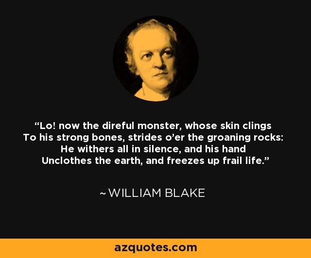 Lo! now the direful monster, whose skin clings To his strong bones, strides o'er the groaning rocks: He withers all in silence, and his hand Unclothes the earth, and freezes up frail life. - William Blake