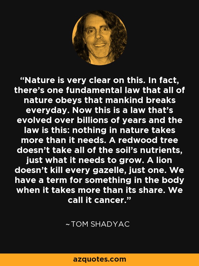 Nature is very clear on this. In fact, there's one fundamental law that all of nature obeys that mankind breaks everyday. Now this is a law that's evolved over billions of years and the law is this: nothing in nature takes more than it needs. A redwood tree doesn't take all of the soil's nutrients, just what it needs to grow. A lion doesn't kill every gazelle, just one. We have a term for something in the body when it takes more than its share. We call it cancer. - Tom Shadyac